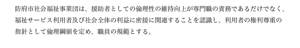 防府市社会福祉事業団は、援助者としての倫理性の維持向上が専門職の責務であるだけでなく、福祉サービス利用者及び社会全体の利益に密接に関連することを認識し、利用者の権利尊重の指針として倫理綱領を定め、職員の規範とする。